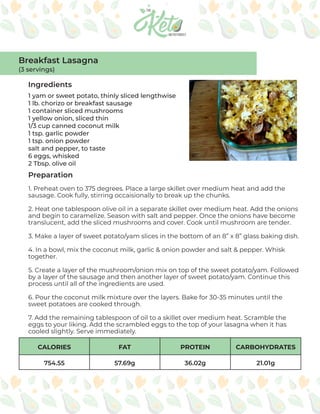 CALORIES FAT PROTEIN CARBOHYDRATES
754.55 57.69g 36.02g 21.01g
Ingredients
Preparation
1 yam or sweet potato, thinly sliced lengthwise
1 lb. chorizo or breakfast sausage
1 container sliced mushrooms
1 yellow onion, sliced thin
1/3 cup canned coconut milk
1 tsp. garlic powder
1 tsp. onion powder
salt and pepper, to taste
6 eggs, whisked
2 Tbsp. olive oil
1. Preheat oven to 375 degrees. Place a large skillet over medium heat and add the
sausage. Cook fully, stirring occaisionally to break up the chunks.
2. Heat one tablespoon olive oil in a separate skillet over medium heat. Add the onions
and begin to caramelize. Season with salt and pepper. Once the onions have become
translucent, add the sliced mushrooms and cover. Cook until mushroom are tender.
3. Make a layer of sweet potato/yam slices in the bottom of an 8” x 8” glass baking dish.
4. In a bowl, mix the coconut milk, garlic & onion powder and salt & pepper. Whisk
together.
5. Create a layer of the mushroom/onion mix on top of the sweet potato/yam. Followed
by a layer of the sausage and then another layer of sweet potato/yam. Continue this
process until all of the ingredients are used.
6. Pour the coconut milk mixture over the layers. Bake for 30-35 minutes until the
sweet potatoes are cooked through.
7. Add the remaining tablespoon of oil to a skillet over medium heat. Scramble the
eggs to your liking. Add the scrambled eggs to the top of your lasagna when it has
cooled slightly. Serve immediately.
Breakfast Lasagna
(3 servings)
 