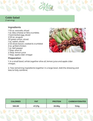 CALORIES FAT PROTEIN CARBOHYDRATES
586.88 47.27g 28.88g 13.6g
Ingredients
Preparation
1 1/2 oz. avocado, sliced
1 oz. bleu cheese or feta crumbles
1 hard-boiled egg, diced
2 1/2 oz. arugula
1/2 green onion, sliced
1 oz. radish, sliced
2 1/2 slices bacon, cooked & crumbled
2 oz. grilled chicken
1 oz. bell pepper
1 Tbsp. olive oil
2 Tbsp. lemon juice
1 Tbsp. apple cider vinegar
1. In a small bowl, whisk together olive oil, lemon juice and apple cider
vinegar.
2. Toss remaining ingredients together in a large bowl. Add the dressing and
toss to fully combine.
Cobb Salad
(1 serving)
 