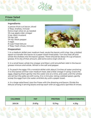 CALORIES FAT PROTEIN CARBOHYDRATES
269.36 21.87g 12.74g 4.35g
Ingredients
Preparation
4 pieces thick-cut bacon, diced
2 Tbsp. shallots, minced
Extra-virgin olive oil, as needed
1/4 cup apple cider vinegar
2 tsp. dijon mustard
1/4 tsp. salt
1/4 tsp. black pepper
4 eggs
8 cups frisee lettuce
2 Tbsp. fresh chives, minced
1. In a medium skillet over medium heat, saute the bacon until crisp. Use a slotted
spoon to transfer the bacon to a paper towel-lined plate. Turn the heat off and
whisk the shallots into the bacon grease. There should be about 1/4 cup of bacon
grease; if it’s shy of that amount, add some extra-virgin olive oil.
2. In a small bowl, whisk the vinegar and Dijon until emulsified. Add in the bacon
grease mixture and whisk. Whisk in the salt and pepper.
3. To poach the eggs: Fill a nonstick skillet with about 2 inches of water and bring
it to the barest simmer over medium heat; add a little vinegar if using. Crack the
eggs, slipping them gently into the water one at a time, and cook until the whites
are set but the yolks are still runny, 3 to 4 minutes. Using a slotted spoon, gently
scoop the eggs from the water and blot dry with a paper towel.
4. In a large salad bowl, toss the frisee with the dressing and bacon. Divide the
lettuce among 4 serving bowls and top each with an egg and a sprinkle of chives.
Frisee Salad
(4 servings)
 