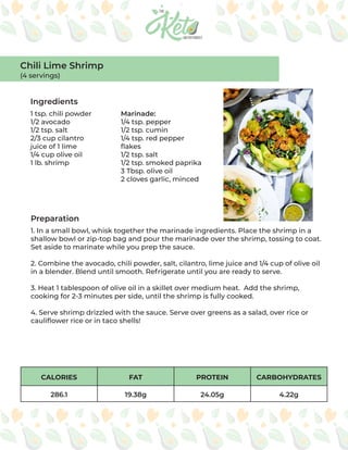 CALORIES FAT PROTEIN CARBOHYDRATES
286.1 19.38g 24.05g 4.22g
Ingredients
Preparation
1 tsp. chili powder
1/2 avocado
1/2 tsp. salt
2/3 cup cilantro
juice of 1 lime
1/4 cup olive oil
1 lb. shrimp
Marinade:
1/4 tsp. pepper
1/2 tsp. cumin
1/4 tsp. red pepper
flakes
1/2 tsp. salt
1/2 tsp. smoked paprika
3 Tbsp. olive oil
2 cloves garlic, minced
1. In a small bowl, whisk together the marinade ingredients. Place the shrimp in a
shallow bowl or zip-top bag and pour the marinade over the shrimp, tossing to coat.
Set aside to marinate while you prep the sauce.
2. Combine the avocado, chili powder, salt, cilantro, lime juice and 1/4 cup of olive oil
in a blender. Blend until smooth. Refrigerate until you are ready to serve.
3. Heat 1 tablespoon of olive oil in a skillet over medium heat. Add the shrimp,
cooking for 2-3 minutes per side, until the shrimp is fully cooked.
4. Serve shrimp drizzled with the sauce. Serve over greens as a salad, over rice or
cauliflower rice or in taco shells!
Chili Lime Shrimp
(4 servings)
 