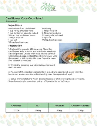 CALORIES FAT PROTEIN CARBOHYDRATES
177.06 13.49g 5.36g 12.45g
Ingredients
Preparation
4 cups raw riced cauliflower
1 cup finely chopped kale
1 cup butternut squash, cubed
1/2 cup raw sunflower seeds
3 Tbsp. olive oil
1 tsp. salt
1/2 tsp. black pepper
Dressing:
3 Tbsp. olive oil
2 Tbsp. lemon juice
1 clove garlic, minced
1 tsp. salt
1/4 tsp. black pepper
1. Preheat the oven to 400 degrees. Place the
cauliflower, kale, squash, and sunflower seeds on
a baking sheet. Drizzle with olive oil and sprinkle
with salt and pepper. Roast for 30 minutes, or until
the squash is fork tender. Remove from the oven
and cool for 10 minutes.
2. Whisk the dressing ingredients together until
well blended.
3. Place all of the roasted ingredients in a medium-sized bowl, along with the
herbs and lemon zest. Pour the dressing over the top and stir well.
4. Serve immediately if a warm dish is desired, or chill overnight and serve cold.
Store in an airtight container in the refrigerator for up to 5 days.
Cauliflower Cous Cous Salad
(6 servings)
 