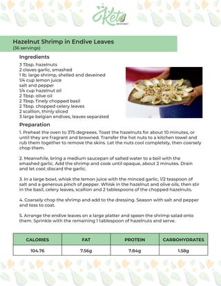 CALORIES FAT PROTEIN CARBOHYDRATES
104.76 7.56g 7.84g 1.58g
Ingredients
Preparation
3 Tbsp. hazelnuts
2 cloves garlic, smashed
1 lb. large shrimp, shelled and deveined
1/4 cup lemon juice
salt and pepper
1/4 cup hazelnut oil
2 Tbsp. olive oil
2 Tbsp. finely chopped basil
2 Tbsp. chopped celery leaves
2 scallion, thinly sliced
3 large belgian endives, leaves separated
1. Preheat the oven to 375 degreees. Toast the hazelnuts for about 10 minutes, or
until they are fragrant and browned. Transfer the hot nuts to a kitchen towel and
rub them together to remove the skins. Let the nuts cool completely, then coarsely
chop them.
2. Meanwhile, bring a medium saucepan of salted water to a boil with the
smashed garlic. Add the shrimp and cook until opaque, about 2 minutes. Drain
and let cool; discard the garlic.
3. In a large bowl, whisk the lemon juice with the minced garlic, 1/2 teaspoon of
salt and a generous pinch of pepper. Whisk in the hazelnut and olive oils, then stir
in the basil, celery leaves, scallion and 2 tablespoons of the chopped hazelnuts.
4. Coarsely chop the shrimp and add to the dressing. Season with salt and pepper
and toss to coat.
5. Arrange the endive leaves on a large platter and spoon the shrimp salad onto
them. Sprinkle with the remaining 1 tablespoon of hazelnuts and serve.
Hazelnut Shrimp in Endive Leaves
(36 servings)
 