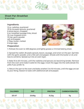 CALORIES FAT PROTEIN CARBOHYDRATES
321.47 25.85g 15.21g 7g
Ingredients
Preparation
12 oz. radishes, quartered
1/2 lb. brussels sprouts, quartered
6 slices bacon, chopped
6 oz. breakfast sausage links, sliced
1/4 cup chopped onion
1/2 tsp. garlic powder
salt and pepper
2 Tbsp. butter, melted
6 large eggs
1. Preheat the oven to 400 degrees and lightly grease a rimmed baking sheet.
2. Spread the radish, Brussels sprouts, bacon, sausage, and onion on the pan. Sprinkle
with the garlic powder, and a ittle salt and pepper. Drizzle with the butter or oil, and
toss to combine. Spread out into an even layer.
3. Bake 15 to 20 minutes, until the radishes and sprouts are becoming tender. Remove
from the oven and make 6 wells for the eggs. Crack the eggs into the wells (break the
yolks if you prefer it).
4. Return the pan to the oven and bake another 5 to 10 minutes, until the eggs are set
to your liking. Season to taste with additional salt and pepper.
Sheet Pan Breakfast
(6 servings)
 
