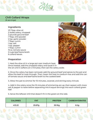 CALORIES FAT PROTEIN CARBOHYDRATES
413.22 29.87g 30.16g 8.2g
Ingredients
Preparation
1/2 Tbsp. olive oil
2 stalks celery, chopped
2 pounds ground beef
1 Tbsp. chili powder
2 tsp. garlic powder
1 Tbsp. cumin
1 tsp. salt
1 tsp. pepper
1 Tbsp. cumin
15 oz. tomato sauce
2 cups beef bone broth
6 collard leaves
1. Heat the olive oil in a large pot over medium heat.
Once heated, add the chopped celery and sauté it in
the oil until it softens (3-4 minutes), then set the celery aside.
2. Once the celery has been removed, add the ground beef and spices to the pot and
allow the beef to cook through. Then, lower the heat to medium-low and add the can
of tomato sauce and beef bone broth to the cooked beef.
3. Allow the pot to simmer for 10 minutes, covered, and stirring every minute.
4. Add in the celery once the 10 minutes of simmering are up, then season with more
salt & pepper to taste before separating into 6 equal servings into each collard green
leaf.
5. Serve the leftover chili that doesn’t fit in the green on the side.
Chili Collard Wraps
(6 servings)
 