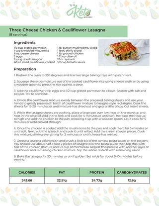 CALORIES FAT PROTEIN CARBOHYDRATES
343.66 22.91g 24.73g 12.6g
Ingredients
Preparation
1/2 cup grated parmesan
1 cup shredded mozzarella
8 oz. cream cheese
2 eggs
1 sprig dried tarragon
40 oz. riced cauliflower, cooked
1. Preheat the oven to 350 degrees and line two large baking trays with parchment.
2. Squeeze the extra moisture out of the cooked cauliflower rice using cheese cloth or by using
a wooden spoon to press the rice against a sieve.
3. Add the cauliflower rice, eggs and 1/2 cup grated parmesan to a bowl. Season with salt and
pepper. Stir to combine.
4. Divide the cauliflower mixture evenly between the prepared baking sheets and use your
hands to gently press each batch of cauliflower mixture to lasagna style rectangles. Cook the
sheets for 15-20 minutes or until mixture has dried out and gets a little crispy. Cut into 6 sheets.
5. While the lasagna sheets are cooking, place a large pan over low heat on the stovetop and
heat in the olive oil. Add in the leek and cook for 4 minutes or until soft. Increase the heat up
to high and add the chicken to the pan, breaking it up with a wooden spoon. Let it cook for 5
minutes or until cooked through.
6. Once the chicken is cooked add the mushrooms to the pan and cook them for 5 minutes or
until soft. Next, add the spinach and cook it until wilted. Add the cream cheese pieces. Cook
this mixture, stirring everything for 2 minutes or until cheese has melted.
7. Grease a lasagna baking dish and brush a little bit of the tomato pasta sauce on the bottom.
You should use about half. Place 2 pieces of lasagne over the pasta sauce then top that with
half of the chicken mixture and 1/3 cup of mozzarella. Repeat this process with another layer of
cauliflower and remaining chicken mixture. Top the whole dish off with remaining sauce.
8. Bake the lasagna for 30 minutes or until golden. Set aside for about 5-10 minutes before
serving.
Three Cheese Chicken & Cauliflower Lasagna
(8 servings)
1 lb. button mushrooms, sliced
1 leek, thinly sliced
1 lb. ground chicken
1 Tbsp. olive oil
12 oz. spinach
1/2 cup tomato sauce
 