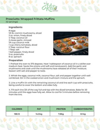 CALORIES FAT PROTEIN CARBOHYDRATES
188.12 14.04g 7.86g 8.14g
1. Preheat the oven to 375 degrees. Heat 1 tablespoon of coconut oil in a skillet over
medium heat. Saute the onions until soft and transluscent. Add the garlic and
mushrooms and cook until the mushrooms have released all of their moisture.
Season with salt and pepper to taste.
2. Whisk the eggs, coconut milk, coconut flour, salt and pepper together until well
combined. Stir in the cooked onion and mushroom mixture and the spinach.
3. Line a muffin tin with the remaining coconut oil and line each cup with prosciutto,
being careful to cover the bottom and sides fully.
4. Fill each tine 3/4 of the way full and top with the diced tomatoes. Bake for 20
minutes until the eggs have fully set. Allow to cool for 5 minutes before removing
from the tins.
Ingredients
Preparation
8 eggs
1/2 lb. cremini mushrooms, sliced
2 oz. onion, finely diced
4 Tbsp. coconut oil
3 cloves garlic, minced
1/4 cup coconut milk
1 cup cherry tomatoes, diced
2 Tbsp. coconut flour
1 Tbsp. salt
1 bell pepper, finely diced
5 oz. prosciutto
8 oz. spinach
Prosciutto Wrapped Frittata Muffins
(12 servings)
 