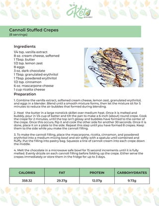 CALORIES FAT PROTEIN CARBOHYDRATES
358.32 29.37g 12.07g 9.73g
Ingredients
Preparation
1/4 tsp. vanilla extract
8 oz. cream cheese, softened
1 Tbsp. butter
1/2 tsp. lemon zest
8 eggs
3 oz. dark chocolate
1 Tbsp. granulated erythritol
1 Tbsp. powdered erythritol
1/2 tsp. cinnamon
6 oz. mascarpone cheese
1 cup ricotta cheese
1. Combine the vanilla extract, softened cream cheese, lemon zest, granulated erythritol,
and eggs in a blender. Blend until a smooth mixture forms, then let the mixture sit for 5
minutes to reduce the air bubbles that formed during blending.
2. Heat the butter in a large nonstick skillet over medium heat. Once it is melted and
bubbly, pour in 1/4 cup of batter and tilt the pan to make a 6-inch (about) round crepe. Cook
the crepe for 2 minutes, until the top isn’t glossy and bubbles have formed to the center of
the crepe. Once this occurs, flip it and cook the other side for another 30 seconds. Once it is
done, place it on a plate to the side. Repeat this step until you have formed 8 crepes. Keep
them to the side while you make the cannoli filling.
3. To make the cannoli filling, place the mascarpone, ricotta, cinnamon, and powdered
erythritol into a medium mixing bowl and stir softly with a spatula until combined and
fluffy. Put the filling into pastry bag. Squeeze a line of cannoli cream into each crepe down
the middle.
4. Melt the chocolate in a microwave safe bowl for 15 second increments until it is fully
melted. Evenly drizzle on each cannoli filling before folding up the crepe. Either serve the
crepes immediately or store them in the fridge for up to 3 days.
Cannoli Stuffed Crepes
(8 servings)
 