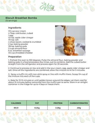 CALORIES FAT PROTEIN CARBOHYDRATES
89.51 8.25g 3.28g .69g
Ingredients
Preparation
1/3 cup sour cream
4 Tbsp. cold butter, cubed
1 egg
1/2 tsp. apple cider vinegar
1/4 tsp. salt
4 slices bacon, cooked & crumbled
2 tsp. baking powder
1/8 tsp. baking soda
2 cups almond flour
6 oz. breakfast sausage
1/2 cup shredded cheddar
1. Preheat the oven to 350 degrees. Pulse the almond flour, baking powder and
baking soda in a food processora few times, just to combine. Add the cubed butter
straight from the refrigerator and process again for 20 seconds.
2. Continue to process on low and add in the sour cream, egg, apple cider vinegar and
salt. Once all the ingredients are combined, allow the mixture to sit for 5 minutes.
3. Spray a muffin tin with non-stick spray or line with muffin liners. Scoop 1/4 cup of
the mixture into each of the cups.
4. Bake for 12-15 minutes or until golden brown around the edges. Let them cool for
about 10 minutes before removing from the muffin pan to serve. Store in an airtight
container in the fridge for up to 4 days or freeze them.
Biscuit Breakfast Bombs
(12 servings)
 