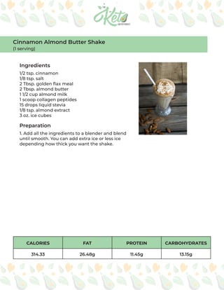 CALORIES FAT PROTEIN CARBOHYDRATES
314.33 26.48g 11.45g 13.15g
Ingredients
Preparation
1/2 tsp. cinnamon
1/8 tsp. salt
2 Tbsp. golden flax meal
2 Tbsp. almond butter
1 1/2 cup almond milk
1 scoop collagen peptides
15 drops liquid stevia
1/8 tsp. almond extract
3 oz. ice cubes
1. Add all the ingredients to a blender and blend
until smooth. You can add extra ice or less ice
depending how thick you want the shake.
Cinnamon Almond Butter Shake
(1 serving)
 