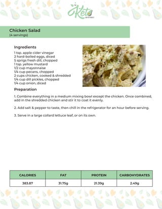 CALORIES FAT PROTEIN CARBOHYDRATES
383.87 31.75g 21.39g 2.49g
Ingredients
Preparation
1 tsp. apple cider vinegar
2 hard-boiled eggs, diced
5 sprigs fresh dill, chopped
1 tsp. yellow mustard
1/2 cup mayonnaise
1/4 cup pecans, chopped
2 cups chicken, cooked & shredded
1/4 cup dill pickles, chopped
1/4 cup onion, diced
1. Combine everything in a medium mixing bowl except the chicken. Once combined,
add in the shredded chicken and stir it to coat it evenly.
2. Add salt & pepper to taste, then chill in the refrigerator for an hour before serving.
3. Serve in a large collard lettuce leaf, or on its own.
Chicken Salad
(4 servings)
 