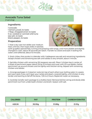 CALORIES FAT PROTEIN CARBOHYDRATES
458.56 30.95g 31.88g 21.51g
Ingredients
Preparation
1 avocado
1 lemon juiced, to taste
1 Tbsp. chopped onion to taste
5 oz. cooked or canned wild tuna
sea salt, to taste
black pepper, to taste
1. Heat a dry cast-iron skillet over medium
heat until hot, then toast chiles in batches
(with guajillos opened flat), turning and pressing with tongs, until more pliable and slightly
changed in color, about 30 seconds per batch. Transfer to a bowl and soak in boiling-hot
water until softened, about 15 minutes.
2. Drain chiles, then purée in a blender with 1 tablespoon sea salt and remaining ingredients
except chicken and remaining sea salt until adobo is very smooth, about 1 minute.
3. Sprinkle chicken with remaining 3/4 teaspoon sea salt. Place 1 chicken leg in center of
a sheet of parchment paper (about 20 by 15 inches) and cover with 1/3 cup adobo. Gather
parchment up around chicken and tie tightly with kitchen string. Repeat with remaining
chicken and adobo.
4. Arrange packages in 2 steamer racks (on top of each other) over boiling water in a pasta
pot (use 2 pots if you can’t layer your racks) and steam, covered tightly, until chicken is very
tender and starting to fall off the bone, 1 3/4 to 2 hours. Replenish water as necessary.
5. Carefully transfer each package to a shallow bowl. Remove kitchen string and slowly slide
parchment out from underneath chicken and broth. Season with salt.
Avocado Tuna Salad
(1 serving)
 
