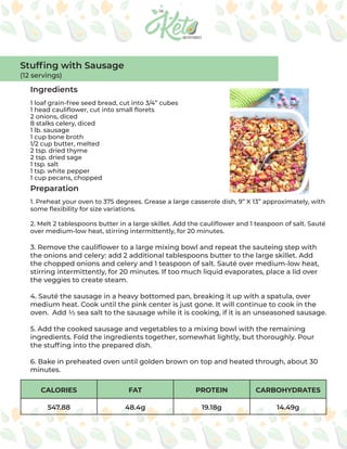 CALORIES FAT PROTEIN CARBOHYDRATES
547.88 48.4g 19.18g 14.49g
Ingredients
Preparation
1 loaf grain-free seed bread, cut into 3/4” cubes
1 head cauliflower, cut into small florets
2 onions, diced
8 stalks celery, diced
1 lb. sausage
1 cup bone broth
1/2 cup butter, melted
2 tsp. dried thyme
2 tsp. dried sage
1 tsp. salt
1 tsp. white pepper
1 cup pecans, chopped
1. Preheat your oven to 375 degrees. Grease a large casserole dish, 9” X 13” approximately, with
some flexibility for size variations.
2. Melt 2 tablespoons butter in a large skillet. Add the cauliflower and 1 teaspoon of salt. Sauté
over medium-low heat, stirring intermittently, for 20 minutes.
3. Remove the cauliflower to a large mixing bowl and repeat the sauteing step with
the onions and celery: add 2 additional tablespoons butter to the large skillet. Add
the chopped onions and celery and 1 teaspoon of salt. Sauté over medium-low heat,
stirring intermittently, for 20 minutes. If too much liquid evaporates, place a lid over
the veggies to create steam.
4. Sauté the sausage in a heavy bottomed pan, breaking it up with a spatula, over
medium heat. Cook until the pink center is just gone. It will continue to cook in the
oven. Add ½ sea salt to the sausage while it is cooking, if it is an unseasoned sausage.
5. Add the cooked sausage and vegetables to a mixing bowl with the remaining
ingredients. Fold the ingredients together, somewhat lightly, but thoroughly. Pour
the stuffing into the prepared dish.
6. Bake in preheated oven until golden brown on top and heated through, about 30
minutes.
Stuffing with Sausage
(12 servings)
 