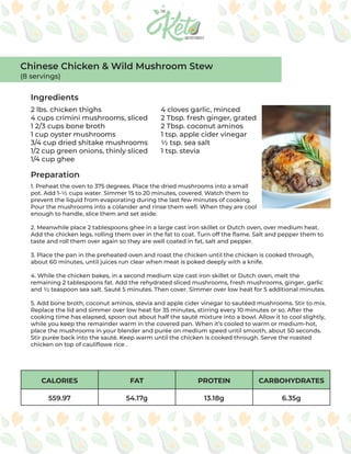CALORIES FAT PROTEIN CARBOHYDRATES
559.97 54.17g 13.18g 6.35g
Ingredients
Preparation
2 lbs. chicken thighs
4 cups crimini mushrooms, sliced
1 2/3 cups bone broth
1 cup oyster mushrooms
3/4 cup dried shitake mushrooms
1/2 cup green onions, thinly sliced
1/4 cup ghee
4 cloves garlic, minced
2 Tbsp. fresh ginger, grated
2 Tbsp. coconut aminos
1 tsp. apple cider vinegar
½ tsp. sea salt
1 tsp. stevia
1. Preheat the oven to 375 degrees. Place the dried mushrooms into a small
pot. Add 1-½ cups water. Simmer 15 to 20 minutes, covered. Watch them to
prevent the liquid from evaporating during the last few minutes of cooking.
Pour the mushrooms into a colander and rinse them well. When they are cool
enough to handle, slice them and set aside.
2. Meanwhile place 2 tablespoons ghee in a large cast iron skillet or Dutch oven, over medium heat.
Add the chicken legs, rolling them over in the fat to coat. Turn off the flame. Salt and pepper them to
taste and roll them over again so they are well coated in fat, salt and pepper.
3. Place the pan in the preheated oven and roast the chicken until the chicken is cooked through,
about 60 minutes, until juices run clear when meat is poked deeply with a knife.
4. While the chicken bakes, in a second medium size cast iron skillet or Dutch oven, melt the
remaining 2 tablespoons fat. Add the rehydrated sliced mushrooms, fresh mushrooms, ginger, garlic
and ½ teaspoon sea salt. Sauté 5 minutes. Then cover. Simmer over low heat for 5 additional minutes.
5. Add bone broth, coconut aminos, stevia and apple cider vinegar to sautéed mushrooms. Stir to mix.
Replace the lid and simmer over low heat for 35 minutes, stirring every 10 minutes or so. After the
cooking time has elapsed, spoon out about half the sauté mixture into a bowl. Allow it to cool slightly,
while you keep the remainder warm in the covered pan. When it’s cooled to warm or medium-hot,
place the mushrooms in your blender and purée on medium speed until smooth, about 50 seconds.
Stir purée back into the sauté. Keep warm until the chicken is cooked through. Serve the roasted
chicken on top of cauliflowe rice .
Chinese Chicken & Wild Mushroom Stew
(8 servings)
 