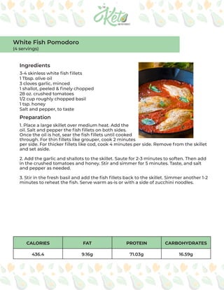 CALORIES FAT PROTEIN CARBOHYDRATES
436.4 9.16g 71.03g 16.59g
Ingredients
Preparation
3-4 skinless white fish fillets
1 Tbsp. olive oil
3 cloves garlic, minced
1 shallot, peeled & finely chopped
28 oz. crushed tomatoes
1/2 cup roughly chopped basil
1 tsp. honey
Salt and pepper, to taste
1. Place a large skillet over medium heat. Add the
oil. Salt and pepper the fish fillets on both sides.
Once the oil is hot, sear the fish fillets until cooked
through. For thin fillets like grouper, cook 2 minutes
per side. For thicker fillets like cod, cook 4 minutes per side. Remove from the skillet
and set aside.
2. Add the garlic and shallots to the skillet. Saute for 2-3 minutes to soften. Then add
in the crushed tomatoes and honey. Stir and simmer for 5 minutes. Taste, and salt
and pepper as needed.
3. Stir in the fresh basil and add the fish fillets back to the skillet. Simmer another 1-2
minutes to reheat the fish. Serve warm as-is or with a side of zucchini noodles.
White Fish Pomodoro
(4 servings)
 