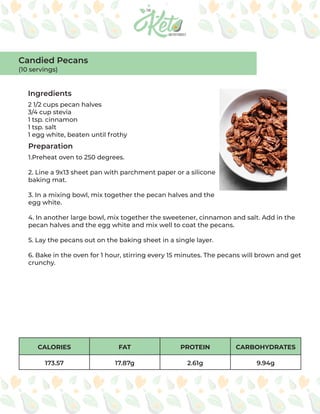 CALORIES FAT PROTEIN CARBOHYDRATES
173.57 17.87g 2.61g 9.94g
Ingredients
Preparation
2 1/2 cups pecan halves
3/4 cup stevia
1 tsp. cinnamon
1 tsp. salt
1 egg white, beaten until frothy
1.Preheat oven to 250 degrees.
2. Line a 9x13 sheet pan with parchment paper or a silicone
baking mat.
3. In a mixing bowl, mix together the pecan halves and the
egg white.
4. In another large bowl, mix together the sweetener, cinnamon and salt. Add in the
pecan halves and the egg white and mix well to coat the pecans.
5. Lay the pecans out on the baking sheet in a single layer.
6. Bake in the oven for 1 hour, stirring every 15 minutes. The pecans will brown and get
crunchy.
Candied Pecans
(10 servings)
 