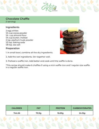 CALORIES FAT PROTEIN CARBOHYDRATES
744.56 70.9g 16.69g 24.16g
Chocolate Chaffle
(1 serving)
Ingredients
Preparation
2 egg whites
1/4 cup cocoa powder
1/4 cup almond flour
1/4 cup butter, melted
2 tsp. psyllium husk powder
1/2 tsp. baking soda
1/8 tsp. sea salt
1. In small bowl, combine all the dry ingredients.
2. Add the wet ingredients. Stir together well.
3. Preheat a waffle iron. Add batter and cook until the waffle is done.
*This recipe should make 6 chaffles if using a mini waffle iron and 1 regular size waffle
in a regular waffle iron.
 