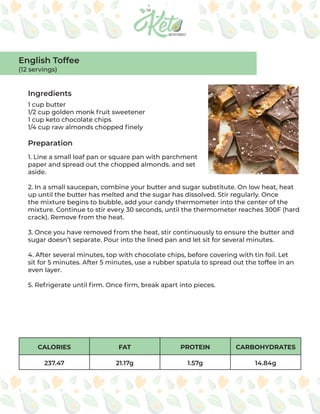 CALORIES FAT PROTEIN CARBOHYDRATES
237.47 21.17g 1.57g 14.84g
Ingredients
Preparation
1 cup butter
1/2 cup golden monk fruit sweetener
1 cup keto chocolate chips
1/4 cup raw almonds chopped finely
1. Line a small loaf pan or square pan with parchment
paper and spread out the chopped almonds. and set
aside.
2. In a small saucepan, combine your butter and sugar substitute. On low heat, heat
up until the butter has melted and the sugar has dissolved. Stir regularly. Once
the mixture begins to bubble, add your candy thermometer into the center of the
mixture. Continue to stir every 30 seconds, until the thermometer reaches 300F (hard
crack). Remove from the heat.
3. Once you have removed from the heat, stir continuously to ensure the butter and
sugar doesn’t separate. Pour into the lined pan and let sit for several minutes.
4. After several minutes, top with chocolate chips, before covering with tin foil. Let
sit for 5 minutes. After 5 minutes, use a rubber spatula to spread out the toffee in an
even layer.
5. Refrigerate until firm. Once firm, break apart into pieces.
English Toffee
(12 servings)
 