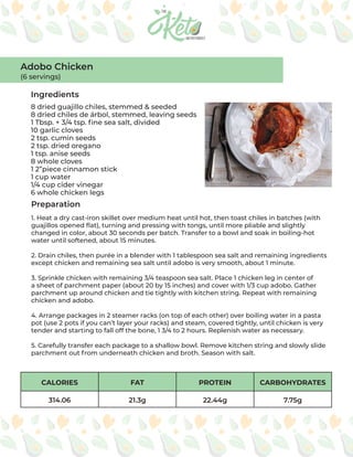 CALORIES FAT PROTEIN CARBOHYDRATES
314.06 21.3g 22.44g 7.75g
Ingredients
Preparation
8 dried guajillo chiles, stemmed & seeded
8 dried chiles de árbol, stemmed, leaving seeds
1 Tbsp. + 3/4 tsp. fine sea salt, divided
10 garlic cloves
2 tsp. cumin seeds
2 tsp. dried oregano
1 tsp. anise seeds
8 whole cloves
1 2”piece cinnamon stick
1 cup water
1/4 cup cider vinegar
6 whole chicken legs
1. Heat a dry cast-iron skillet over medium heat until hot, then toast chiles in batches (with
guajillos opened flat), turning and pressing with tongs, until more pliable and slightly
changed in color, about 30 seconds per batch. Transfer to a bowl and soak in boiling-hot
water until softened, about 15 minutes.
2. Drain chiles, then purée in a blender with 1 tablespoon sea salt and remaining ingredients
except chicken and remaining sea salt until adobo is very smooth, about 1 minute.
3. Sprinkle chicken with remaining 3/4 teaspoon sea salt. Place 1 chicken leg in center of
a sheet of parchment paper (about 20 by 15 inches) and cover with 1/3 cup adobo. Gather
parchment up around chicken and tie tightly with kitchen string. Repeat with remaining
chicken and adobo.
4. Arrange packages in 2 steamer racks (on top of each other) over boiling water in a pasta
pot (use 2 pots if you can’t layer your racks) and steam, covered tightly, until chicken is very
tender and starting to fall off the bone, 1 3/4 to 2 hours. Replenish water as necessary.
5. Carefully transfer each package to a shallow bowl. Remove kitchen string and slowly slide
parchment out from underneath chicken and broth. Season with salt.
Adobo Chicken
(6 servings)
 