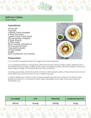 CALORIES FAT PROTEIN CARBOHYDRATES
267.43 16.44g 23.07g 8.12g
Ingredients
Preparation
1/2 tsp. dill
1 tsp. salt
1 shallot, finely chopped
2 Tbsp. lime juice
1 green onion, thinly sliced
1/2 cup parsley, chopped
2 Tbsp. olive oil
6 Tbsp. water
18 oz. canned, wild salmon
1/2 cup almond meal
1 tsp. garlic powder
1/4 tsp. pepper
2 eggs
18 oz. cauliflower rice, cooked
1. In a small mixing bowl, beat the 2 eggs until mixed together.
2. In a separate medium mixing bowl, after draining the salmon, flake it apart, adding with it
the almond meal, parsley, shallot, green onion, salt, garlic powder, dill, black pepper, lime juice,
and finally the eggs. Mix everything until, fully combined.
3. Using your hands, divide the salmon mixture into 6 burger patties. (They should all come out
to be about 1/2 cup if you want to use a measuring cup).
4. Heat a skillet over medium heat on the stovetop and warm the olive oil in it. Place in the
patties to cook for 4- 5 minutes on each side until golden and crispy. Serve with a side of
cauliflower rice.
Salmon Cakes
(6 servings)
 