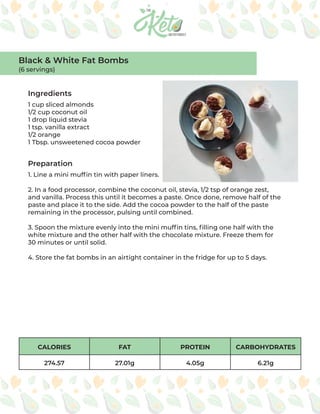 CALORIES FAT PROTEIN CARBOHYDRATES
274.57 27.01g 4.05g 6.21g
Ingredients
Preparation
1 cup sliced almonds
1/2 cup coconut oil
1 drop liquid stevia
1 tsp. vanilla extract
1/2 orange
1 Tbsp. unsweetened cocoa powder
1. Line a mini muffin tin with paper liners.
2. In a food processor, combine the coconut oil, stevia, 1/2 tsp of orange zest,
and vanilla. Process this until it becomes a paste. Once done, remove half of the
paste and place it to the side. Add the cocoa powder to the half of the paste
remaining in the processor, pulsing until combined.
3. Spoon the mixture evenly into the mini muffin tins, filling one half with the
white mixture and the other half with the chocolate mixture. Freeze them for
30 minutes or until solid.
4. Store the fat bombs in an airtight container in the fridge for up to 5 days.
Black & White Fat Bombs
(6 servings)
 