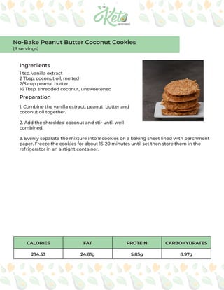 CALORIES FAT PROTEIN CARBOHYDRATES
274.53 24.81g 5.85g 8.97g
Ingredients
Preparation
1 tsp. vanilla extract
2 Tbsp. coconut oil, melted
2/3 cup peanut butter
16 Tbsp. shredded coconut, unsweetened
1. Combine the vanilla extract, peanut butter and
coconut oil together.
2. Add the shredded coconut and stir until well
combined.
3. Evenly separate the mixture into 8 cookies on a baking sheet lined with parchment
paper. Freeze the cookies for about 15-20 minutes until set then store them in the
refrigerator in an airtight container.
No-Bake Peanut Butter Coconut Cookies
(8 servings)
 