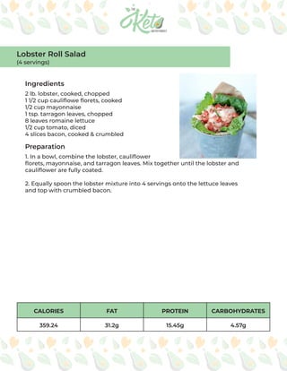 CALORIES FAT PROTEIN CARBOHYDRATES
359.24 31.2g 15.45g 4.57g
Ingredients
Preparation
2 lb. lobster, cooked, chopped
1 1/2 cup cauliflowe florets, cooked
1/2 cup mayonnaise
1 tsp. tarragon leaves, chopped
8 leaves romaine lettuce
1/2 cup tomato, diced
4 slices bacon, cooked & crumbled
1. In a bowl, combine the lobster, cauliflower
florets, mayonnaise, and tarragon leaves. Mix together until the lobster and
cauliflower are fully coated.
2. Equally spoon the lobster mixture into 4 servings onto the lettuce leaves
and top with crumbled bacon.
Lobster Roll Salad
(4 servings)
 