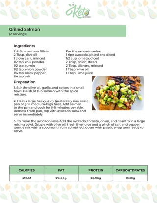 CALORIES FAT PROTEIN CARBOHYDRATES
410.53 29.44g 25.96g 13.58g
Ingredients
Preparation
2 4-6 oz. salmon fillets
2 Tbsp. olive oil
1 clove garli, minced
1/2 tsp. chili powder
1/2 tsp. cumin
1/2 tsp. onion powder
1/4 tsp. black pepper
1/4 tsp. salt
For the avocado salsa:
1 ripe avocado, pitted and diced
1/2 cup tomato, diced
2 Tbsp, onion, diced
2 Tbsp. cilantro, minced
1 Tbsp. olive oil
1 Tbsp. lime juice
1. Stir the olive oil, garlic, and spices in a small
bowl. Brush or rub salmon with the spice
mixture.
2. Heat a large heavy-duty (preferably non-stick)
pan or grill medium-high heat. Add salmon
to the pan and cook for 5-6 minutes per side.
Remove from pan, top with avocado salsa and
serve immediately.
3. To make the avocado salsa:Add the avocado, tomato, onion, and cilantro to a large
mixing bowl. Drizzle with olive oil, fresh lime juice and a pinch of salt and pepper.
Gently mix with a spoon until fully combined. Cover with plastic wrap until ready to
serve.
Grilled Salmon
(2 servings)
 
