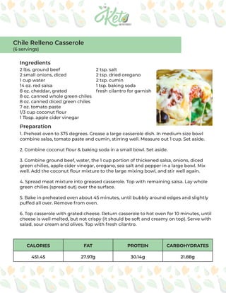 CALORIES FAT PROTEIN CARBOHYDRATES
451.45 27.97g 30.14g 21.88g
Ingredients
Preparation
2 lbs. ground beef
2 small onions, diced
1 cup water
14 oz. red salsa
8 oz. cheddar, grated
8 oz. canned whole green chiles
8 oz. canned diced green chiles
7 oz. tomato paste
1/3 cup coconut flour
1 Tbsp. apple cider vinegar
2 tsp. salt
2 tsp. dried oregano
2 tsp. cumin
1 tsp. baking soda
fresh cilantro for garnish
1. Preheat oven to 375 degrees. Grease a large casserole dish. In medium size bowl
combine salsa, tomato paste and cumin, stirring well. Measure out 1 cup. Set aside.
2. Combine coconut flour & baking soda in a small bowl. Set aside.
3. Combine ground beef, water, the 1 cup portion of thickened salsa, onions, diced
green chilies, apple cider vinegar, oregano, sea salt and pepper in a large bowl. Mix
well. Add the coconut flour mixture to the large mixing bowl, and stir well again.
4. Spread meat mixture into greased casserole. Top with remaining salsa. Lay whole
green chilies (spread out) over the surface.
5. Bake in preheated oven about 45 minutes, until bubbly around edges and slightly
puffed all over. Remove from oven.
6. Top casserole with grated cheese. Return casserole to hot oven for 10 minutes, until
cheese is well melted, but not crispy (it should be soft and creamy on top). Serve with
salad, sour cream and olives. Top with fresh cilantro.
Chile Relleno Casserole
(6 servings)
 