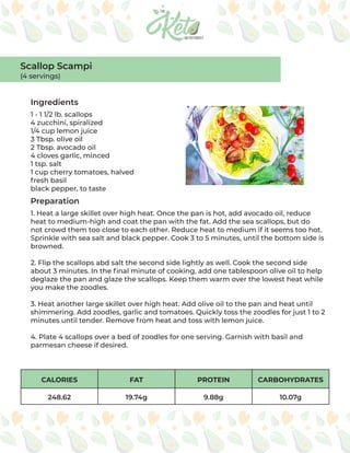 CALORIES FAT PROTEIN CARBOHYDRATES
248.62 19.74g 9.88g 10.07g
Ingredients
Preparation
1 - 1 1/2 lb. scallops
4 zucchini, spiralized
1/4 cup lemon juice
3 Tbsp. olive oil
2 Tbsp. avocado oil
4 cloves garlic, minced
1 tsp. salt
1 cup cherry tomatoes, halved
fresh basil
black pepper, to taste
1. Heat a large skillet over high heat. Once the pan is hot, add avocado oil, reduce
heat to medium-high and coat the pan with the fat. Add the sea scallops, but do
not crowd them too close to each other. Reduce heat to medium if it seems too hot.
Sprinkle with sea salt and black pepper. Cook 3 to 5 minutes, until the bottom side is
browned.
2. Flip the scallops abd salt the second side lightly as well. Cook the second side
about 3 minutes. In the final minute of cooking, add one tablespoon olive oil to help
deglaze the pan and glaze the scallops. Keep them warm over the lowest heat while
you make the zoodles.
3. Heat another large skillet over high heat. Add olive oil to the pan and heat until
shimmering. Add zoodles, garlic and tomatoes. Quickly toss the zoodles for just 1 to 2
minutes until tender. Remove from heat and toss with lemon juice.
4. Plate 4 scallops over a bed of zoodles for one serving. Garnish with basil and
parmesan cheese if desired.
Scallop Scampi
(4 servings)
 