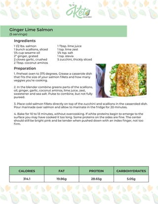 CALORIES FAT PROTEIN CARBOHYDRATES
314.1 19.86g 28.65g 5.05g
Ingredients
Preparation
1 1/2 lbs. salmon
1 bunch scallions, sliced
1/4 cup sesame oil
2” ginger, grated
2 cloves garlic, crushed
2 Tbsp. coconut aminos
1 Tbsp. lime juice
1 tsp. lime zest
1/4 tsp. salt
1 tsp. stevia
5 zucchini, thickly sliced
1. Preheat oven to 375 degrees. Grease a casserole dish
that fits the size of your salmon fillets and how many
veggies you’re cooking.
2. In the blender combine greens parts of the scallions,
oil, ginger, garlic, coconut aminos, lime juice, zest,
sweetener and sea salt. Pulse to combine, but not fully
pureed.
3. Place cold salmon fillets directly on top of the zucchini and scallions in the casseroled dish.
Pour marinade over salmon and allow to marinate in the fridge for 20 minutes.
4. Bake for 10 to 13 minutes, without overcooking. If white proteins begin to emerge to the
surface you may have cooked it too long. Some proteins on the sides are fine. The center
should still be bright pink and be tender when pushed down with an index finger, not too
firm.
Ginger Lime Salmon
(5 servings)
 