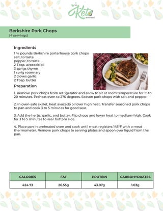 CALORIES FAT PROTEIN CARBOHYDRATES
424.73 26.55g 43.07g 1.03g
Ingredients
Preparation
1 ¾ pounds Berkshire porterhouse pork chops
salt, to taste
pepper, to taste
2 Tbsp. avocado oil
3 sprigs thyme
1 sprig rosemary
2 cloves garlic
2 Tbsp. butter
1. Remove pork chops from refrigerator and allow to sit at room temperature for 15 to
20 minutes. Preheat oven to 275 degrees. Season pork chops with salt and pepper.
2. In oven-safe skillet, heat avocado oil over high heat. Transfer seasoned pork chops
to pan and cook 3 to 5 minutes for good sear.
3. Add the herbs, garlic, and butter. Flip chops and lower heat to medium-high. Cook
for 3 to 5 minutes to sear bottom side.
4. Place pan in preheated oven and cook until meat registers 145°F with a meat
thermometer. Remove pork chops to serving plates and spoon over liquid from the
pan.
Berkshire Pork Chops
(4 servings)
 