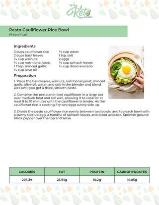 CALORIES FAT PROTEIN CARBOHYDRATES
296.39 23.93g 10.2g 15.05g
Ingredients
Preparation
3 cups cauliflower rice
2 cups basil leaves
¼ cup walnuts
¼ cup nutritional yeast
1 Tbsp. minced garlic
¼ cup olive oil
½ cup water
1 tsp. salt
2 eggs
½ cup spinach leaves
½ cup diced avocado
1. Place the basil leaves, walnuts, nutritional yeast, minced
garlic, olive oil, water, and salt in the blender and blend
well until you get a thick, smooth pesto.
2. Combine the pesto and riced cauliflower in a large pot
over medium heat and stir well, allowing it to cook for at
least 8 to 10 minutes until the cauliflower is tender. As the
cauliflower rice is cooking, fry two eggs sunny side up.
3. Divide the pesto cauliflower rice evenly between two bowls, and top each bowl with
a sunny side up egg, a handful of spinach leaves, and diced avocado. Sprinkle ground
black pepper over the top and serve.
Pesto Cauliflower Rice Bowl
(4 servings)
 