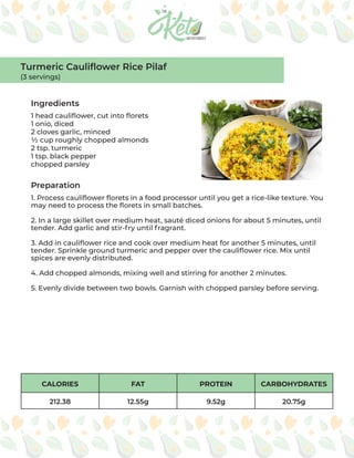 CALORIES FAT PROTEIN CARBOHYDRATES
212.38 12.55g 9.52g 20.75g
Ingredients
Preparation
1 head cauliflower, cut into florets
1 onio, diced
2 cloves garlic, minced
½ cup roughly chopped almonds
2 tsp. turmeric
1 tsp. black pepper
chopped parsley
1. Process cauliflower florets in a food processor until you get a rice-like texture. You
may need to process the florets in small batches.
2. In a large skillet over medium heat, sauté diced onions for about 5 minutes, until
tender. Add garlic and stir-fry until fragrant.
3. Add in cauliflower rice and cook over medium heat for another 5 minutes, until
tender. Sprinkle ground turmeric and pepper over the cauliflower rice. Mix until
spices are evenly distributed.
4. Add chopped almonds, mixing well and stirring for another 2 minutes.
5. Evenly divide between two bowls. Garnish with chopped parsley before serving.
Turmeric Cauliflower Rice Pilaf
(3 servings)
 