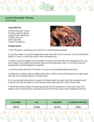 CALORIES FAT PROTEIN CARBOHYDRATES
336.22 22.98g 28.54g 3.08g
Ingredients
Preparation
2 lamb shoulder chops
2 cloves organic garlic
1 sprig fresh rosemary
3 Tbsp. olive oil
celtic sea salt
1 bunch cardoons
1. Mix the garlic, rosemary, salt and oil in a small food processor.
2. Lay the chops in a small tupperware and rub with the oil mixture. Let sit covered for
about ½ hour or until they reach room temperature.
3. Heat a cast iron skillet until a droplet of water bounces off when dropped on it. Lay
the chops in the skillet and grill for about 5 minutes each side, or until the internal
temperature of 125 degrees is reached.
4. Let the chops rest for 5 minutes in a warm covered plate before serving.
5. Wash the cardoon stems under cold water. With a sharp knife peel the tough outer
skin off. Cut in pieces about 4 inches long.
6. In a small pot bring about a quart of salted water to a boil. Add the cardoons and
cook for 15 to 20 minutes or until tender when pierced with a fork. Drain well.
7. While the lamb chops are resting quickly fry the cardoons in the same cast iron
skillet, still containing the cooking juices of the lamb chops. Serve together still hot.
Lamb Shoulder Chops
(2 servings)
 