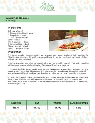 CALORIES FAT PROTEIN CARBOHYDRATES
356.49 26.55g 23.37g 5.86g
Ingredients
Preparation
2/3 cup olive oil
3 Tbsp. apple cider vinegar
3 Tbsp. lemon juice
1 Tbsp. dijon mustard
salt, to taste
black pepper, to taste
2 lb. swordfish, cubed
1 head fennel, cubed
1 pint cherry tomatoes
1. If using wooden skewers, soak them in water in a casserole dish or baking sheet for
30 minutes prior to grilling. Prepare a grill or grill pan for medium-high heat; oil the
grill grates with olive oil.
2. Mix the apple cider vinegar, lemon juice and mustard in a small bowl. Add the olive
oil in a slow stream while whisking. Season with salt and pepper.
3. Thread the fish, fennel and tomatoes onto 8 skewers, alternating between fish and
vegetables. There should be roughly 3 pieces of fish per skewer. Season all sides of
each skewer with salt and pepper. Brush the balsamic mixture over all the skewers.
4. Add the skewers to the grill and cook until there are clear grill marks on the flame
side, 3 to 5 minutes. Flip the skewers and cook for an additional 3 to 5 minutes.
Continue to rotate the skewers and cook on each side until all sides are cooked and
have a slight char.
Swordfish Kabobs
(8 servings)
 