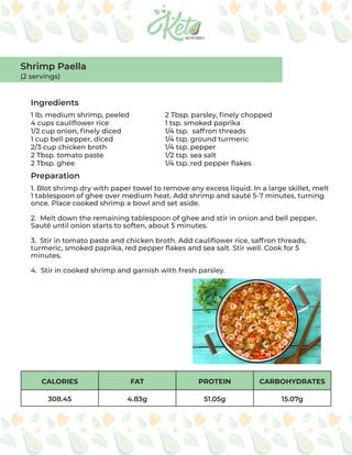 CALORIES FAT PROTEIN CARBOHYDRATES
308.45 4.83g 51.05g 15.07g
Ingredients
Preparation
1 lb. medium shrimp, peeled
4 cups cauliflower rice
1/2 cup onion, finely diced
1 cup bell pepper, diced
2/3 cup chicken broth
2 Tbsp. tomato paste
2 Tbsp. ghee
2 Tbsp. parsley, finely chopped
1 tsp. smoked paprika
1/4 tsp. saffron threads
1/4 tsp. ground turmeric
1/4 tsp. pepper
1/2 tsp. sea salt
1/4 tsp. red pepper flakes
1. Blot shrimp dry with paper towel to remove any excess liquid. In a large skillet, melt
1 tablespoon of ghee over medium heat. Add shrimp and sauté 5-7 minutes, turning
once. Place cooked shrimp a bowl and set aside.
2. Melt down the remaining tablespoon of ghee and stir in onion and bell pepper.
Sauté until onion starts to soften, about 5 minutes.
3. Stir in tomato paste and chicken broth. Add cauliflower rice, saffron threads,
turmeric, smoked paprika, red pepper flakes and sea salt. Stir well. Cook for 5
minutes.
4. Stir in cooked shrimp and garnish with fresh parsley.
Shrimp Paella
(2 servings)
 