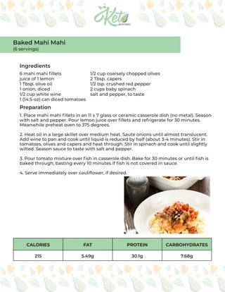 CALORIES FAT PROTEIN CARBOHYDRATES
215 5.49g 30.1g 7.68g
Ingredients
Preparation
6 mahi mahi fillets
juice of 1 lemon
1 Tbsp. olive oil
1 onion, diced
1/2 cup white wine
1 (14.5-oz) can diced tomatoes
1/2 cup coarsely chopped olives
2 Tbsp. capers
1/2 tsp. crushed red pepper
2 cups baby spinach
salt and pepper, to taste
1. Place mahi mahi fillets in an 11 x 7 glass or ceramic casserole dish (no metal). Season
with salt and pepper. Pour lemon juice over fillets and refrigerate for 30 minutes.
Meanwhile preheat oven to 375 degrees.
2. Heat oil in a large skillet over medium heat. Saute onions until almost translucent.
Add wine to pan and cook until liquid is reduced by half (about 3-4 minutes). Stir in
tomatoes, olives and capers and heat through. Stir in spinach and cook until slightly
wilted. Season sauce to taste with salt and pepper.
3. Pour tomato mixture over fish in casserole dish. Bake for 30 minutes or until fish is
baked through, basting every 10 minutes if fish is not covered in sauce.
4. Serve immediately over cauliflower, if desired.
Baked Mahi Mahi
(6 servings)
 