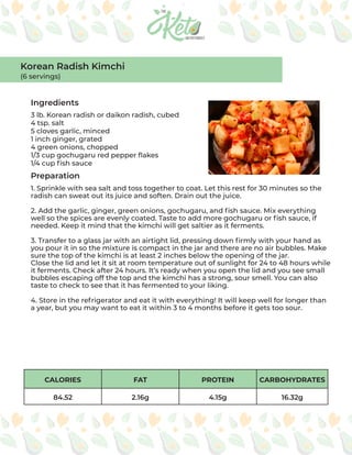 CALORIES FAT PROTEIN CARBOHYDRATES
84.52 2.16g 4.15g 16.32g
Ingredients
Preparation
3 lb. Korean radish or daikon radish, cubed
4 tsp. salt
5 cloves garlic, minced
1 inch ginger, grated
4 green onions, chopped
1/3 cup gochugaru red pepper flakes
1/4 cup fish sauce
1. Sprinkle with sea salt and toss together to coat. Let this rest for 30 minutes so the
radish can sweat out its juice and soften. Drain out the juice.
2. Add the garlic, ginger, green onions, gochugaru, and fish sauce. Mix everything
well so the spices are evenly coated. Taste to add more gochugaru or fish sauce, if
needed. Keep it mind that the kimchi will get saltier as it ferments.
3. Transfer to a glass jar with an airtight lid, pressing down firmly with your hand as
you pour it in so the mixture is compact in the jar and there are no air bubbles. Make
sure the top of the kimchi is at least 2 inches below the opening of the jar.
Close the lid and let it sit at room temperature out of sunlight for 24 to 48 hours while
it ferments. Check after 24 hours. It’s ready when you open the lid and you see small
bubbles escaping off the top and the kimchi has a strong, sour smell. You can also
taste to check to see that it has fermented to your liking.
4. Store in the refrigerator and eat it with everything! It will keep well for longer than
a year, but you may want to eat it within 3 to 4 months before it gets too sour.
Korean Radish Kimchi
(6 servings)
 