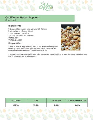 CALORIES FAT PROTEIN CARBOHYDRATES
165.78 15.69g 2.64g 4.67g
Ingredients
Preparation
1 lb. cauliflower, cut into very small florets
2 slices bacon, finely diced
2 tsp. smoked paprika
2/3 cup coconut oil, melted
1/2 tsp. salt
1/4 tsp. pepper
1. Place all the ingredients in a bowl. Keep mixing and
turning the cauliflower pieces over until they are all
completely coated with the oil and spices.
2. Place the coated cauliflower pieces onto a large baking sheet. Bake at 350 degrees
for 15 minutes, or until cooked.
Cauliflower Bacon Popcorn
(6 servings)
 