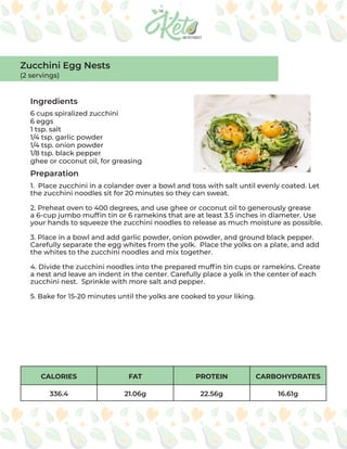 CALORIES FAT PROTEIN CARBOHYDRATES
336.4 21.06g 22.56g 16.61g
Ingredients
Preparation
6 cups spiralized zucchini
6 eggs
1 tsp. salt
1/4 tsp. garlic powder
1/4 tsp. onion powder
1/8 tsp. black pepper
ghee or coconut oil, for greasing
1. Place zucchini in a colander over a bowl and toss with salt until evenly coated. Let
the zucchini noodles sit for 20 minutes so they can sweat.
2. Preheat oven to 400 degrees, and use ghee or coconut oil to generously grease
a 6-cup jumbo muffin tin or 6 ramekins that are at least 3.5 inches in diameter. Use
your hands to squeeze the zucchini noodles to release as much moisture as possible.
3. Place in a bowl and add garlic powder, onion powder, and ground black pepper.
Carefully separate the egg whites from the yolk. Place the yolks on a plate, and add
the whites to the zucchini noodles and mix together.
4. Divide the zucchini noodles into the prepared muffin tin cups or ramekins. Create
a nest and leave an indent in the center. Carefully place a yolk in the center of each
zucchini nest. Sprinkle with more salt and pepper.
5. Bake for 15-20 minutes until the yolks are cooked to your liking.
Zucchini Egg Nests
(2 servings)
 
