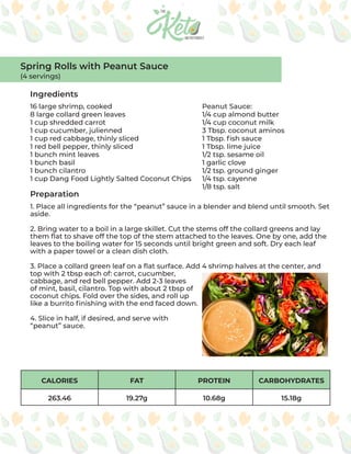 CALORIES FAT PROTEIN CARBOHYDRATES
263.46 19.27g 10.68g 15.18g
Ingredients
Preparation
16 large shrimp, cooked
8 large collard green leaves
1 cup shredded carrot
1 cup cucumber, julienned
1 cup red cabbage, thinly sliced
1 red bell pepper, thinly sliced
1 bunch mint leaves
1 bunch basil
1 bunch cilantro
1 cup Dang Food Lightly Salted Coconut Chips
Peanut Sauce:
1/4 cup almond butter
1/4 cup coconut milk
3 Tbsp. coconut aminos
1 Tbsp. fish sauce
1 Tbsp. lime juice
1/2 tsp. sesame oil
1 garlic clove
1/2 tsp. ground ginger
1/4 tsp. cayenne
1/8 tsp. salt
1. Place all ingredients for the “peanut” sauce in a blender and blend until smooth. Set
aside.
2. Bring water to a boil in a large skillet. Cut the stems off the collard greens and lay
them flat to shave off the top of the stem attached to the leaves. One by one, add the
leaves to the boiling water for 15 seconds until bright green and soft. Dry each leaf
with a paper towel or a clean dish cloth.
3. Place a collard green leaf on a flat surface. Add 4 shrimp halves at the center, and
top with 2 tbsp each of: carrot, cucumber,
cabbage, and red bell pepper. Add 2-3 leaves
of mint, basil, cilantro. Top with about 2 tbsp of
coconut chips. Fold over the sides, and roll up
like a burrito finishing with the end faced down.
4. Slice in half, if desired, and serve with
“peanut” sauce.
Spring Rolls with Peanut Sauce
(4 servings)
 