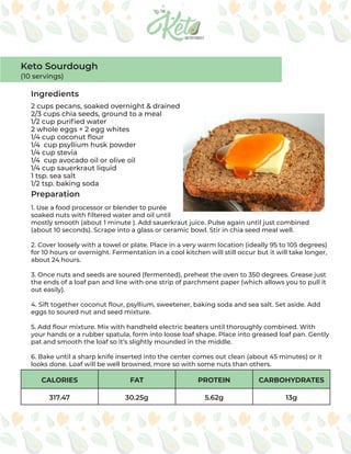 CALORIES FAT PROTEIN CARBOHYDRATES
317.47 30.25g 5.62g 13g
Ingredients
Preparation
2 cups pecans, soaked overnight & drained
2/3 cups chia seeds, ground to a meal
1/2 cup purified water
2 whole eggs + 2 egg whites
1/4 cup coconut flour
1/4 cup psyllium husk powder
1/4 cup stevia
1/4 cup avocado oil or olive oil
1/4 cup sauerkraut liquid
1 tsp. sea salt
1/2 tsp. baking soda
1. Use a food processor or blender to purée
soaked nuts with filtered water and oil until
mostly smooth (about 1 minute ). Add sauerkraut juice. Pulse again until just combined
(about 10 seconds). Scrape into a glass or ceramic bowl. Stir in chia seed meal well.
2. Cover loosely with a towel or plate. Place in a very warm location (ideally 95 to 105 degrees)
for 10 hours or overnight. Fermentation in a cool kitchen will still occur but it will take longer,
about 24 hours.
3. Once nuts and seeds are soured (fermented), preheat the oven to 350 degrees. Grease just
the ends of a loaf pan and line with one strip of parchment paper (which allows you to pull it
out easily).
4. Sift together coconut flour, psyllium, sweetener, baking soda and sea salt. Set aside. Add
eggs to soured nut and seed mixture.
5. Add flour mixture. Mix with handheld electric beaters until thoroughly combined. With
your hands or a rubber spatula, form into loose loaf shape. Place into greased loaf pan. Gently
pat and smooth the loaf so it’s slightly mounded in the middle.
6. Bake until a sharp knife inserted into the center comes out clean (about 45 minutes) or it
looks done. Loaf will be well browned, more so with some nuts than others.
Keto Sourdough
(10 servings)
 