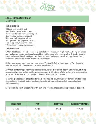 CALORIES FAT PROTEIN CARBOHYDRATES
317.69 17.1g 27.71g 14.42g
Steak Breakfast Hash
(2 servings)
Ingredients
Preparation
2 Tbsp. butter, divided
8 oz. steak of choice, cubed
4 oz. cauliflower florets, chopped
4 oz. yellow onion, chopped
3 oz. red bell pepper, sliced
3 oz. yellow bell pepper, sliced
1 oz. jalapeno, finely minced
1 Tbsp. fresh parsley, chopped
1. Melt 1 tablespoon butter in a large skillet over medium-high heat. When pan is hot
and a drop of water sizzles when added to the pan, add the chunks of steak. Season
steak cubes with salt and pepper. Sear on each side over medium high heat, then
turn heat to low and cook to desired doneness.
2. Remove steak from the pan to a plate. Tent with foil to keep warm. Turn heat to
medium and add the second tablespoon of butter.
3. When butter stops foaming, add cauliflower and cook for about 2 minutes, stirring
occasionally. Add onion to the pan and cook until edges of the onion are just starting
to brown, then stir in the peppers. Season with salt and pepper,
4. When peppers are crisp-tender and onions and cauliflower are tender and cooked
through, stir in steak cubes and any liquid that has collected. Stir in parsley just
before serving.
5. Taste and adjust seasoning with salt and freshly ground black pepper, if desired.
 