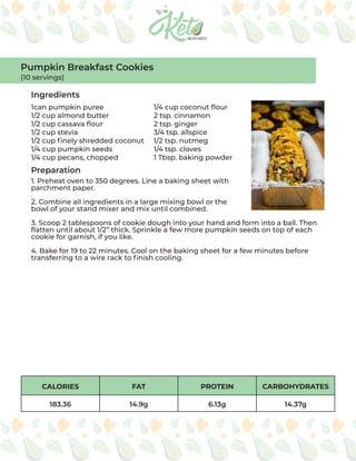 CALORIES FAT PROTEIN CARBOHYDRATES
183.36 14.9g 6.13g 14.37g
Ingredients
Preparation
1can pumpkin puree
1/2 cup almond butter
1/2 cup cassava flour
1/2 cup stevia
1/2 cup finely shredded coconut
1/4 cup pumpkin seeds
1/4 cup pecans, chopped
1/4 cup coconut flour
2 tsp. cinnamon
2 tsp. ginger
3/4 tsp. allspice
1/2 tsp. nutmeg
1/4 tsp. cloves
1 Tbsp. baking powder
1. Preheat oven to 350 degrees. Line a baking sheet with
parchment paper.
2. Combine all ingredients in a large mixing bowl or the
bowl of your stand mixer and mix until combined.
3. Scoop 2 tablespoons of cookie dough into your hand and form into a ball. Then
flatten until about 1/2” thick. Sprinkle a few more pumpkin seeds on top of each
cookie for garnish, if you like.
4. Bake for 19 to 22 minutes. Cool on the baking sheet for a few minutes before
transferring to a wire rack to finish cooling.
Pumpkin Breakfast Cookies
(10 servings)
 