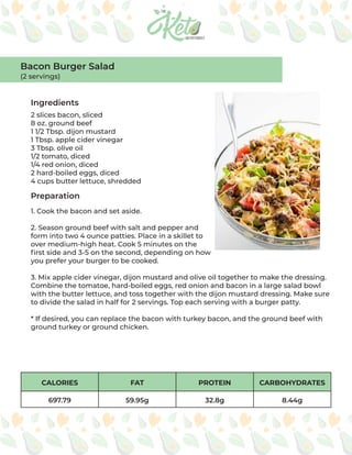 CALORIES FAT PROTEIN CARBOHYDRATES
697.79 59.95g 32.8g 8.44g
Ingredients
Preparation
2 slices bacon, sliced
8 oz. ground beef
1 1/2 Tbsp. dijon mustard
1 Tbsp. apple cider vinegar
3 Tbsp. olive oil
1/2 tomato, diced
1/4 red onion, diced
2 hard-boiled eggs, diced
4 cups butter lettuce, shredded
1. Cook the bacon and set aside.
2. Season ground beef with salt and pepper and
form into two 4 ounce patties. Place in a skillet to
over medium-high heat. Cook 5 minutes on the
first side and 3-5 on the second, depending on how
you prefer your burger to be cooked.
3. Mix apple cider vinegar, dijon mustard and olive oil together to make the dressing.
Combine the tomatoe, hard-boiled eggs, red onion and bacon in a large salad bowl
with the butter lettuce, and toss together with the dijon mustard dressing. Make sure
to divide the salad in half for 2 servings. Top each serving with a burger patty.
* If desired, you can replace the bacon with turkey bacon, and the ground beef with
ground turkey or ground chicken.
Bacon Burger Salad
(2 servings)
 