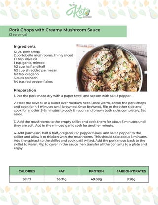 CALORIES FAT PROTEIN CARBOHYDRATES
561.12 36.21g 49.08g 9.58g
Ingredients
Preparation
12 oz. pork chops
2 portobello mushrooms, thinly sliced
1 Tbsp. olive oil
1 tsp. garlic, minced
1/2 cup half and half
1/2 cup shredded parmesan
1/2 tsp. oregano
3 cups spinach
1/4 tsp. red pepper flakes
1. Pat the pork chops dry with a paper towel and season with salt & pepper.
2. Heat the olive oil in a skillet over medium heat. Once warm, add in the pork chops
and cook for 4-5 minutes until browned. Once browned, flip to the other side and
cook for another 5-6 minutes to cook through and brown both sides completely. Set
aside.
3. Add the mushrooms to the empty skillet and cook them for about 5 minutes until
they are soft. Add in the minced garlic cook for another minute.
4. Add parmesan, half & half, oregano, red pepper flakes, and salt & pepper to the
skillet and allow it to thicken with the mushrooms. This should take about 3 minutes.
Add the spinach to the skillet and cook until wilted. Add the pork chops back to the
skillet to warm. Flip to cover in the sauce then transfer all the contents to a plate and
enjoy!
Pork Chops with Creamy Mushroom Sauce
(2 servings)
 