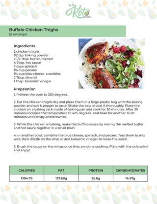 CALORIES FAT PROTEIN CARBOHYDRATES
1304.78 127.68g 26.6g 14.97g
Ingredients
Preparation
2 chicken thighs
1/2 tsp. baking powder
2 1/2 Tbsp. butter, melted
4 Tbsp. hot sauce
3 cups spinach
1/4 cup pecans
1/4 cup bleu cheese crumbles
2 Tbsp. olive oil
1 Tbsp. balsamic vinegar
1. Preheat the oven to 250 degrees.
2. Pat the chicken thighs dry and place them in a large plastic bag with the baking
powder and salt & pepper to taste. Shake the bag to coat it thoroughly. Place the
chicken on a baking rack inside of baking pan and cook for 30 minutes. After 30
minutes increase the temperature to 425 degrees and bake for another 15-20
minutes until crispy and browned.
3. While the chicken is baking, make the buffalo sauce by mixing the melted butter
and hot sauce together in a small bowl.
4. In another bowl, combine the blue cheese, spinach, and pecans. Toss them to mix
well, then drizzle on the olive oil and balsamic vinegar to make the salad.
5. Brush the sauce on the wings once they are done cooking. Plate with the side salad
and enjoy!
Buffalo Chicken Thighs
(2 servings)
 