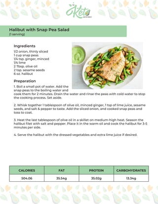CALORIES FAT PROTEIN CARBOHYDRATES
504.06 35.54g 35.02g 13.34g
Ingredients
Preparation
1/2 onion, thinly sliced
1 cup snap peas
1/4 tsp. ginger, minced
1/4 lime
2 Tbsp. olive oil
2 tsp. sesame seeds
6 oz. halibut
1. Boil a small pot of water. Add the
snap peas to the boiling water and
cook them for 2 minutes. Drain the water and rinse the peas with cold water to stop
the cooking process. Set aside.
2. Whisk together 1 tablespoon of olive oil, minced ginger, 1 tsp of lime juice, sesame
seeds, and salt & pepper to taste. Add the sliced onion, and cooked snap peas and
toss to coat.
3. Heat the last tablespoon of olive oil in a skillet on medium-high heat. Season the
halibut filet with salt and pepper. Place it in the warm oil and cook the halibut for 3-5
minutes per side.
4. Serve the halibut with the dressed vegetables and extra lime juice if desired.
Halibut with Snap Pea Salad
(1 serving)
 