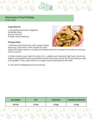 CALORIES FAT PROTEIN CARBOHYDRATES
223.58 21.61g 6.55g 2.49g
Ingredients
Preparation
1 cup grated parmesan-reggiano
24 pickle slices
1/4 cup olive oil
8 Tbsp. ranch dressing
1. Pat the pickle slices dry with a paper towel..
Once dry, coat them in the cheese on both
sides, then place them on a plate and freeze them for at least 10 minutes or until you
want to snack.
2. When ready to eat, heat the olive oil in a skillet over medium-high heat. Once hot,
add as many pickle slices as possible and let them pan-fry for 30-45 seconds per side,
until golden. Then, place them on a paper-towel lined plate to the side.
3. Use ranch as dipping sauce and enjoy!
Parmesan Fried Pickles
(6 servings)
 