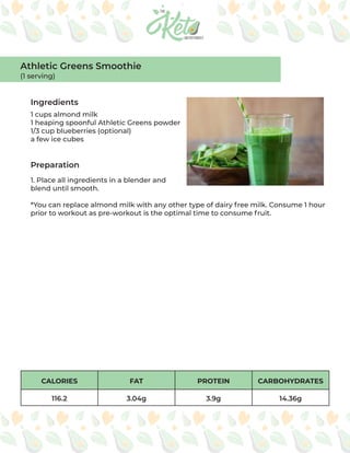 CALORIES FAT PROTEIN CARBOHYDRATES
116.2 3.04g 3.9g 14.36g
Ingredients
Preparation
1 cups almond milk
1 heaping spoonful Athletic Greens powder
1/3 cup blueberries (optional)
a few ice cubes
1. Place all ingredients in a blender and
blend until smooth.
*You can replace almond milk with any other type of dairy free milk. Consume 1 hour
prior to workout as pre-workout is the optimal time to consume fruit.
Athletic Greens Smoothie
(1 serving)
 